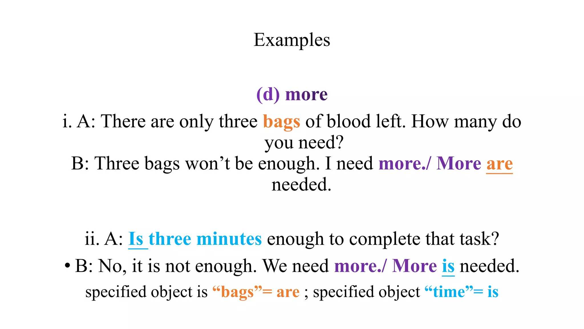 Examples
i. A: There are only three bags of blood left. How many do
you need?
B: Three bags won’t be enough. I need more./ More are
needed.
ii. A: Is three minutes enough to complete that task?
• B: No, it is not enough. We need more./ More is needed.
specified object is “bags”= are ; specified object “time”= is
 