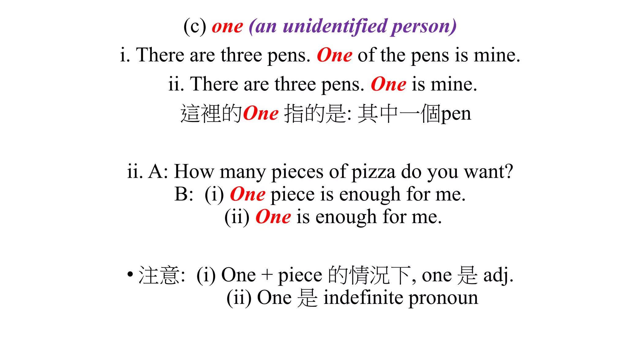 (c) one (an unidentified person)
i. There are three pens. One of the pens is mine.
ii. There are three pens. One is mine.
這裡的One 指的是: 其中一個pen
ii. A: How many pieces of pizza do you want?
B: (i) One piece is enough for me.
(ii) One is enough for me.
• 注意: (i) One + piece 的情況下, one 是 adj.
(ii) One 是 indefinite pronoun
 