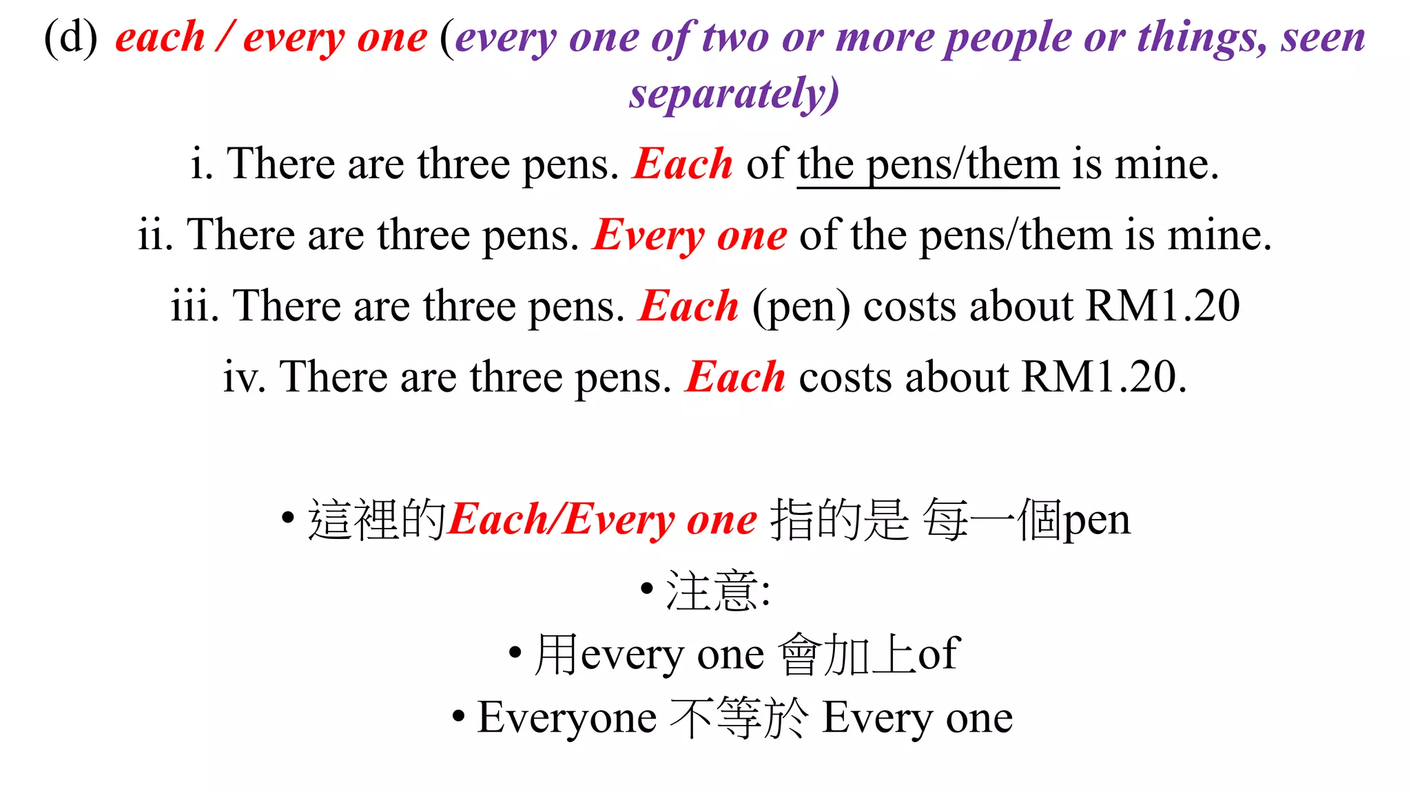 (d) each / every one (every one of two or more people or things, seen
separately)
i. There are three pens. Each of the pens/them is mine.
ii. There are three pens. Every one of the pens/them is mine.
iii. There are three pens. Each (pen) costs about RM1.20
iv. There are three pens. Each costs about RM1.20.
• 這裡的Each/Every one 指的是 每一個pen
• 注意:
• 用every one 會加上of
• Everyone 不等於 Every one
 