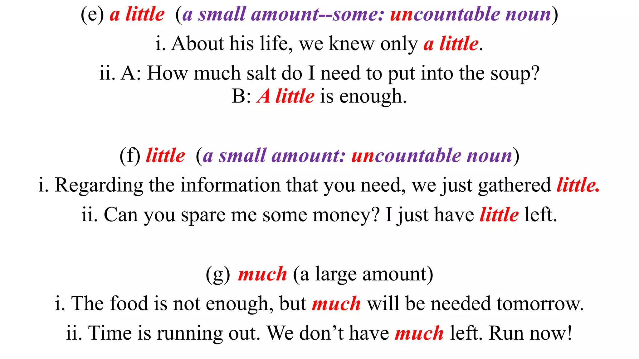(e) a little (a small amount--some: uncountable noun)
i. About his life, we knew only a little.
ii. A: How much salt do I need to put into the soup?
B: A little is enough.
(f) little (a small amount: uncountable noun)
i. Regarding the information that you need, we just gathered little.
ii. Can you spare me some money? I just have little left.
(g) much (a large amount)
i. The food is not enough, but much will be needed tomorrow.
ii. Time is running out. We don’t have much left. Run now!
 