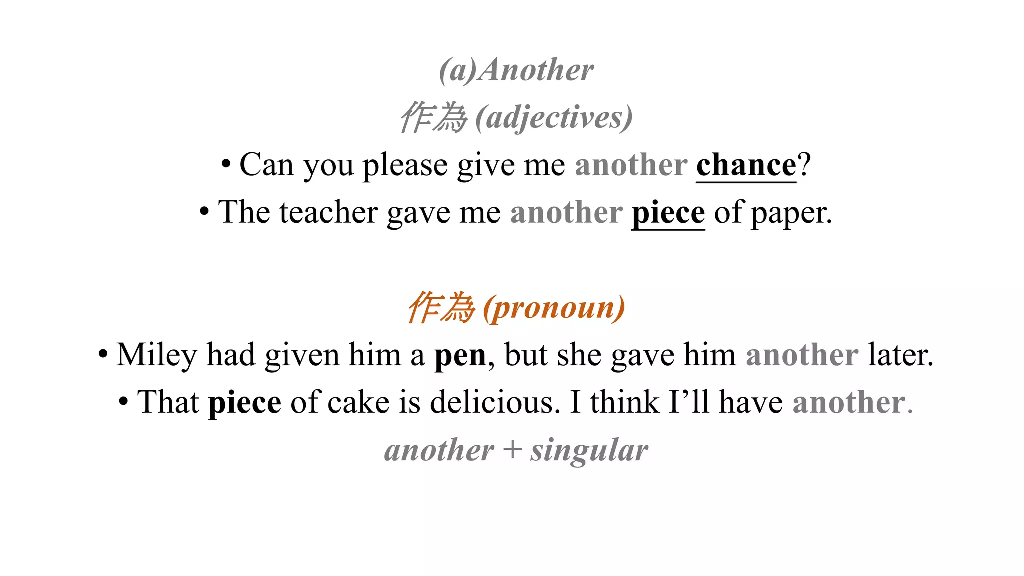 (a)Another
作為 (adjectives)
• Can you please give me another chance?
• The teacher gave me another piece of paper.
作為 (pronoun)
• Miley had given him a pen, but she gave him another later.
• That piece of cake is delicious. I think I’ll have another.
another + singular
 