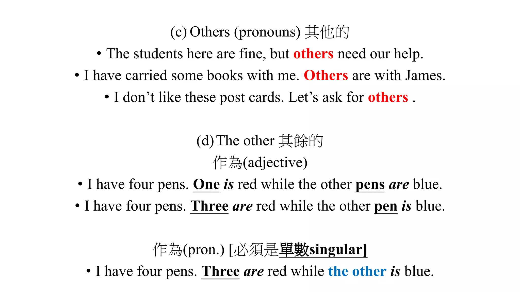(c) Others (pronouns) 其他的
• The students here are fine, but others need our help.
• I have carried some books with me. Others are with James.
• I don’t like these post cards. Let’s ask for others .
(d)The other 其餘的
作為(adjective)
• I have four pens. One is red while the other pens are blue.
• I have four pens. Three are red while the other pen is blue.
作為(pron.) [必須是單數singular]
• I have four pens. Three are red while the other is blue.
 