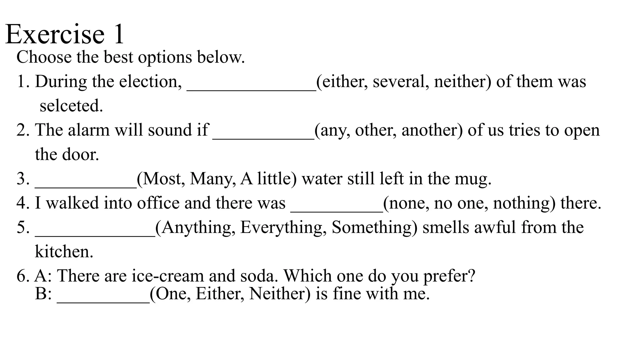 Exercise 1
Choose the best options below.
1. During the election, ______________(either, several, neither) of them was
selceted.
2. The alarm will sound if ___________(any, other, another) of us tries to open
the door.
3. ___________(Most, Many, A little) water still left in the mug.
4. I walked into office and there was __________(none, no one, nothing) there.
5. _____________(Anything, Everything, Something) smells awful from the
kitchen.
6. A: There are ice-cream and soda. Which one do you prefer?
B: __________(One, Either, Neither) is fine with me.
 