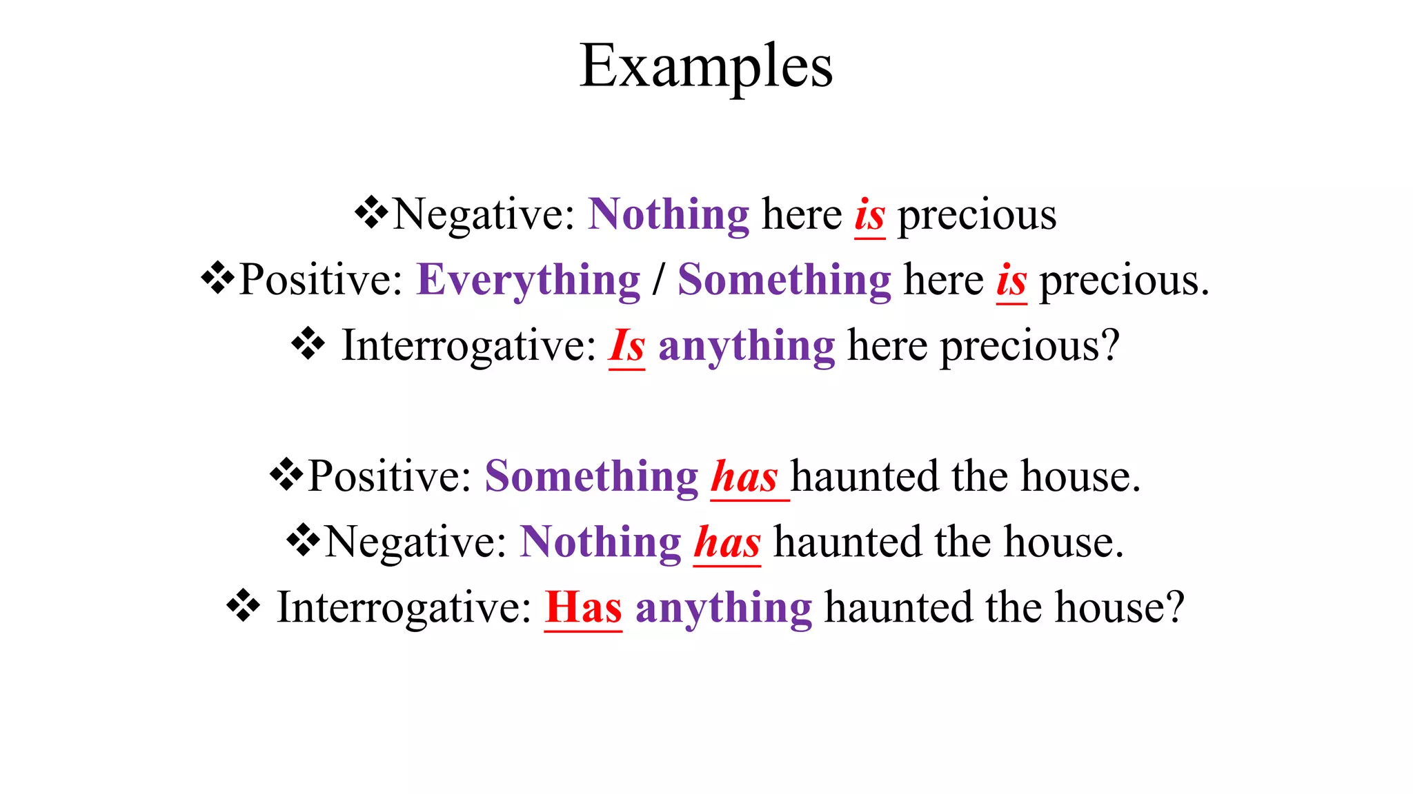Examples
Negative: Nothing here is precious
Positive: Everything / Something here is precious.
 Interrogative: Is anything here precious?
Positive: Something has haunted the house.
Negative: Nothing has haunted the house.
 Interrogative: Has anything haunted the house?
 