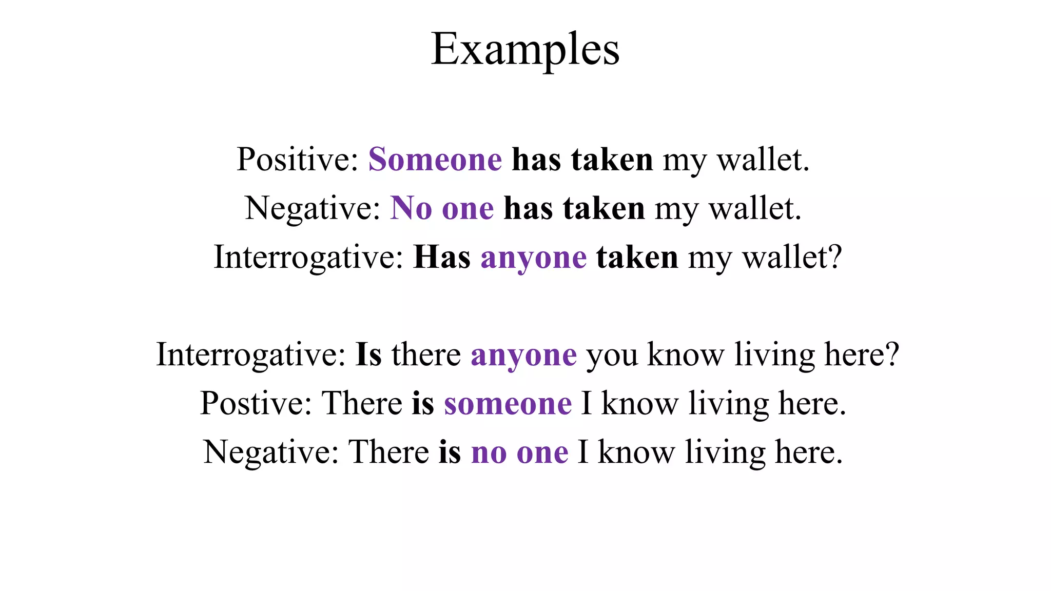 Examples
Positive: Someone has taken my wallet.
Negative: No one has taken my wallet.
Interrogative: Has anyone taken my wallet?
Interrogative: Is there anyone you know living here?
Postive: There is someone I know living here.
Negative: There is no one I know living here.
 