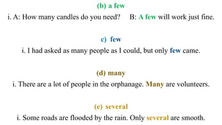 (b) a few
i. A: How many candles do you need? B: A few will work just fine.
i. I had asked as many people as I could, but only came.
(d) many
i. There are a lot of people in the orphanage. Many are volunteers.
(e) several
i. Some roads are flooded by the rain. Only several are smooth.
 