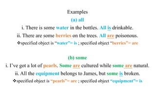 Examples
(a) all
i. There is some water in the bottles. All is drinkable.
ii. There are some berries on the trees. All are poisonous.
specified object is “water”= is ; specified object “berries”= are
(b) some
i. I’ve got a lot of pearls. Some are cultured while some are natural.
ii. All the equipment belongs to James, but some is broken.
specified object is “pearls”= are ; specified object “equipment”= is
 
