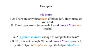 Examples
i. A: There are only three bags of blood left. How many do
you need?
B: Three bags won’t be enough. I need more./ More are
needed.
ii. A: Is three minutes enough to complete that task?
• B: No, it is not enough. We need more./ More is needed.
specified object is “bags”= are ; specified object “time”= is
 