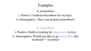 Examples
a. everywhere
i. Positve: I looked everywhere for my keys.
ii. Interrogative: Have you looked everywhere?
b. somewhere
i. Positive: Keith is looking for somewhere to live.
ii. Interrogative: Would you like to go somewhere this
weekend? = invitation
 