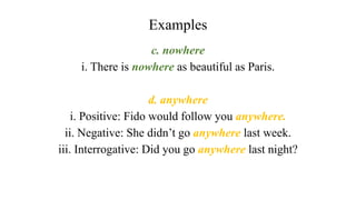 Examples
c. nowhere
i. There is nowhere as beautiful as Paris.
d. anywhere
i. Positive: Fido would follow you anywhere.
ii. Negative: She didn’t go anywhere last week.
iii. Interrogative: Did you go anywhere last night?
 