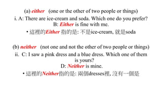 (a) either (one or the other of two people or things)
i. A: There are ice-cream and soda. Which one do you prefer?
B: Either is fine with me.
• 這裡的Either 指的是: 不是ice-cream, 就是soda
(b) neither (not one and not the other of two people or things)
ii. C: I saw a pink dress and a blue dress. Which one of them
is yours?
D: Neither is mine.
• 這裡的Neither指的是: 兩個dresses裡, 沒有一個是
 