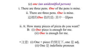 (c) one (an unidentified person)
i. There are three pens. One of the pens is mine.
ii. There are three pens. One is mine.
這裡的One 指的是: 其中一個pen
ii. A: How many pieces of pizza do you want?
B: (i) One piece is enough for me.
(ii) One is enough for me.
• 注意: (i) One + piece 的情況下, one 是 adj.
(ii) One 是 indefinite pronoun
 