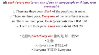 (d) each / every one (every one of two or more people or things, seen
separately)
i. There are three pens. Each of the pens/them is mine.
ii. There are three pens. Every one of the pens/them is mine.
iii. There are three pens. Each (pen) costs about RM1.20
iv. There are three pens. Each costs about RM1.20.
• 這裡的Each/Every one 指的是 每一個pen
• 注意:
• 用every one 會加上of
• Everyone 不等於 Every one
 