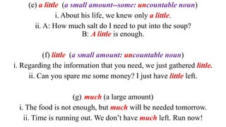 (e) a little (a small amount--some: uncountable noun)
i. About his life, we knew only a little.
ii. A: How much salt do I need to put into the soup?
B: A little is enough.
(f) little (a small amount: uncountable noun)
i. Regarding the information that you need, we just gathered little.
ii. Can you spare me some money? I just have little left.
(g) much (a large amount)
i. The food is not enough, but much will be needed tomorrow.
ii. Time is running out. We don’t have much left. Run now!
 