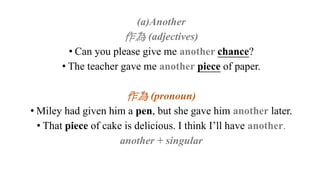 (a)Another
作為 (adjectives)
• Can you please give me another chance?
• The teacher gave me another piece of paper.
作為 (pronoun)
• Miley had given him a pen, but she gave him another later.
• That piece of cake is delicious. I think I’ll have another.
another + singular
 