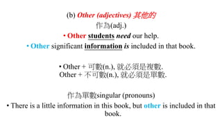 (b) Other (adjectives) 其他的
作為(adj.)
• Other students need our help.
• Other significant information is included in that book.
• Other + 可數(n.), 就必須是複數.
Other + 不可數(n.), 就必須是單數.
作為單數singular (pronouns)
• There is a little information in this book, but other is included in that
book.
 