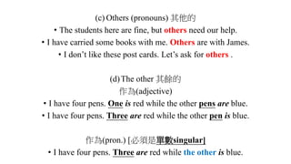 (c) Others (pronouns) 其他的
• The students here are fine, but others need our help.
• I have carried some books with me. Others are with James.
• I don’t like these post cards. Let’s ask for others .
(d)The other 其餘的
作為(adjective)
• I have four pens. One is red while the other pens are blue.
• I have four pens. Three are red while the other pen is blue.
作為(pron.) [必須是單數singular]
• I have four pens. Three are red while the other is blue.
 