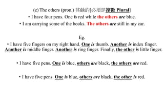 (e) The others (pron.) 其餘的[必須是複數 Plural]
• I have four pens. One is red while the others are blue.
• I am carrying some of the books. The others are still in my car.
Eg.
• I have five fingers on my right hand. One is thumb. Another is index finger.
Another is middle finger. Another is ring finger. Finally, the other is little finger.
• I have five pens. One is blue, others are black, the others are red.
• I have five pens. One is blue, others are black, the other is red.
 