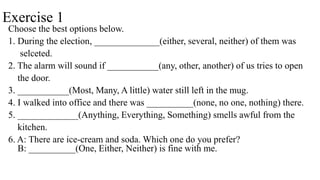 Exercise 1
Choose the best options below.
1. During the election, ______________(either, several, neither) of them was
selceted.
2. The alarm will sound if ___________(any, other, another) of us tries to open
the door.
3. ___________(Most, Many, A little) water still left in the mug.
4. I walked into office and there was __________(none, no one, nothing) there.
5. _____________(Anything, Everything, Something) smells awful from the
kitchen.
6. A: There are ice-cream and soda. Which one do you prefer?
B: __________(One, Either, Neither) is fine with me.
 