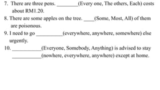 7. There are three pens. ________(Every one, The others, Each) costs
about RM1.20.
8. There are some apples on the tree. ____(Some, Most, All) of them
are poisonous.
9. I need to go __________(everywhere, anywhere, somewhere) else
urgently.
10. ___________(Everyone, Somebody, Anything) is advised to stay
___________(nowhere, everywhere, anywhere) except at home.
 