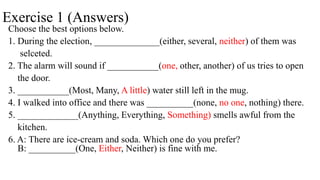 Exercise 1 (Answers)
Choose the best options below.
1. During the election, ______________(either, several, neither) of them was
selceted.
2. The alarm will sound if ___________(one, other, another) of us tries to open
the door.
3. ___________(Most, Many, A little) water still left in the mug.
4. I walked into office and there was __________(none, no one, nothing) there.
5. _____________(Anything, Everything, Something) smells awful from the
kitchen.
6. A: There are ice-cream and soda. Which one do you prefer?
B: __________(One, Either, Neither) is fine with me.
 