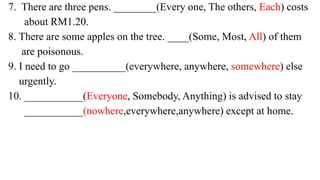 7. There are three pens. ________(Every one, The others, Each) costs
about RM1.20.
8. There are some apples on the tree. ____(Some, Most, All) of them
are poisonous.
9. I need to go __________(everywhere, anywhere, somewhere) else
urgently.
10. ___________(Everyone, Somebody, Anything) is advised to stay
___________(nowhere,everywhere,anywhere) except at home.
 