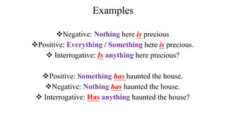 Examples
Negative: Nothing here is precious
Positive: Everything / Something here is precious.
 Interrogative: Is anything here precious?
Positive: Something has haunted the house.
Negative: Nothing has haunted the house.
 Interrogative: Has anything haunted the house?
 