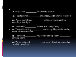    8.  May I have __________ for dessert, please?  9.  They took him __________ in London, and he never returned.10.  Please don't leave __________ behind at home. We'll be away for a fortnight.11.  She needs __________ to love. She's very lonely.12.  They will not sing __________ in this city. They said that they would never come back.13.  There isn't __________ you can do to help them. __________ can help them.14.  We do not need __________ else to run this department. We can do it ourselves. 