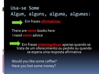 Usa-se SomeAlgum, alguns, alguma, algumas:                 Em frases afirmativas:There are some books here I needsome advice          Em frases interrogativas apenas quando se trata de um oferecimento ou pedido ou quando se espera uma resposta afirmativaWouldyoulike some coffee?Haveyoulost some money?