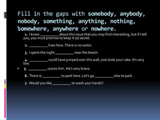 Fill in the gaps with somebody, anybody, nobody, something, anything, nothing, somewhere, anywhere or nowhere.  1.  I know __________ about this issue that you may find interesting, but if I tell you, you must promise to keep it (a) secret.  2.  __________ lives here. There is no water.  3.  I spent the night __________ near the beach.  4.  __________ could have jumped over this wall, and stole your rake. It's very low. 5.  __________ scares him. He's very brave.  6.  There is __________ to park here. Let's go __________ else to park.  7.  Would you like __________ to wash your hands?.