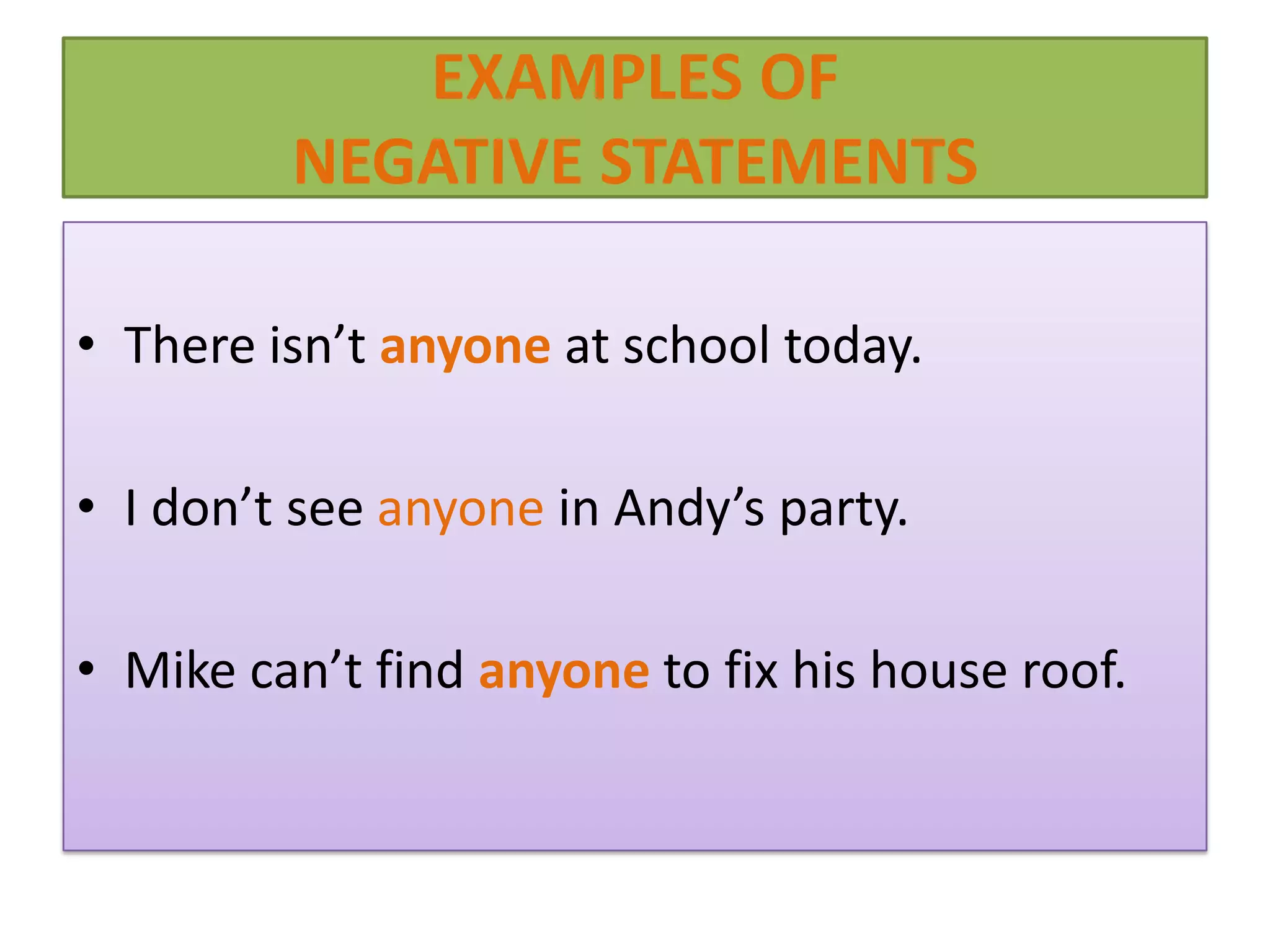 EXAMPLES OF
         NEGATIVE STATEMENTS

• There isn’t anyone at school today.

• I don’t see anyone in Andy’s party.

• Mike can’t find anyone to fix his house roof.
 