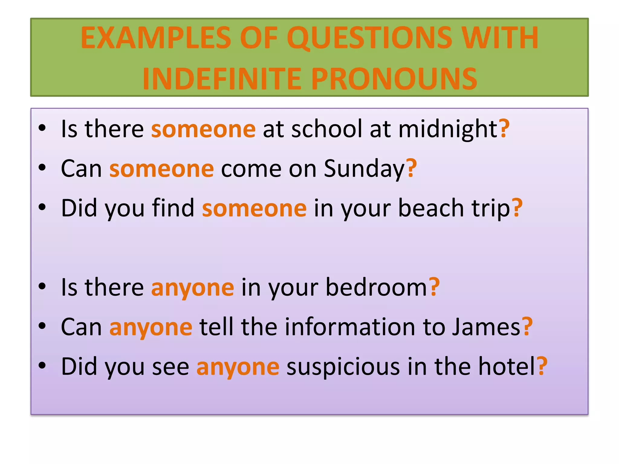 EXAMPLES OF QUESTIONS WITH
      INDEFINITE PRONOUNS
• Is there someone at school at midnight?
• Can someone come on Sunday?
• Did you find someone in your beach trip?

• Is there anyone in your bedroom?
• Can anyone tell the information to James?
• Did you see anyone suspicious in the hotel?
 