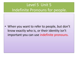 Level 5 Unit 5
     Indefinite Pronouns for people.


• When you want to refer to people, but don’t
  know exactly who is, or their identity isn’t
  important you can use indefinite pronouns.
 