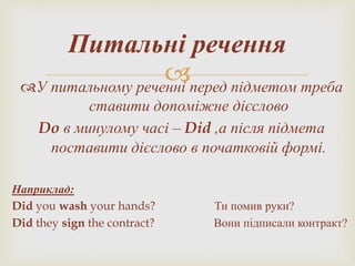 У питальному реченні перед підметом треба
ставити допоміжне дієслово
Do в минулому часі – Did ,а після підмета
поставити дієслово в початковій формі.
Наприклад:
Did you wash your hands? Ти помив руки?
Did they sign the contract? Вони підписали контракт?
Питальні речення
 