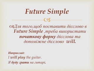 
Для того,щоб поставити дієслово в
Future Simple ,треба використати
початкову форму дієслова та
допоміжне дієслово will.
Наприклад:
I will play the guitar.
Я буду грати на гитарі.
Future Simple
 