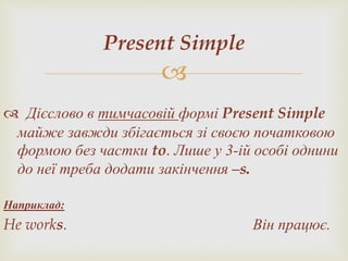 
Present Simple
 Дієслово в тимчасовій формі Present Simple
майже завжди збігається зі своєю початковою
формою без частки to. Лише у 3-ій особі однини
до неї треба додати закінчення –s.
Наприклад:
He works. Він працює.
 