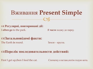 
 Регулярні, повторювані дії:
I often go to the park. Я часто ходжу до парку.
Загальновідомі факти:
The Earth is round. Земля – кругла.
Перелік последовательности действий:
First I get up,then I feed the cat. Спочатку я встаю,потім годую кота.
Вживання Present Simple
 