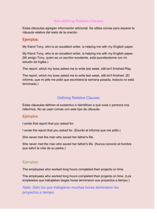 Non-defining Relative Clauses
Estas cláusulas agregan información adicional. Se utiliza comas para separar la
cláusula relativa del resto de la oración.

Ejemplos:
My friend Tony, who is an excellent writer, is helping me with my English paper.

My friend Tony, who is an excellent writer, is helping me with my English paper.
(Mi amigo Tony, quien es un escritor excelente, está ayundandome con mi
estudio de Inglés.)

The report, which my boss asked me to write last week, still isn't finished.Play

The report, which my boss asked me to write last week, still isn't finished. (El
informe, que mi jefe me pidió que escribiera la semana pasada, todavía no está
terminado.)



                          Defining Relative Clauses
Estas cláusulas definen el sustantivo e identifican a qué cosa o persona nos
referimos. No se usan comas con este tipo de cláusula.

Ejemplos:
I wrote that report that you asked for.

I wrote the report that you asked for. (Escribí el informe que me pidió.)

She never met the man who saved her father's life.

She never met the man who saved her father's life. (Nunca conoció al hombre
que salvó la vida de su padre.)



Ejemplos:
The employees who worked long hours completed their projects on time.

The employees who worked long hours completed their projects on time. (Los
empleados que trabajaban largas horas terminaron sus proyectos a tiempo.)

Nota: Sólo los que trabajaron muchas horas terminaron los
proyectos a tiempo.
 