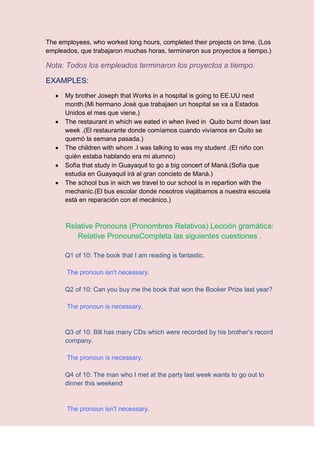 The employees, who worked long hours, completed their projects on time. (Los
empleados, que trabajaron muchas horas, terminaron sus proyectos a tiempo.)

Nota: Todos los empleados terminaron los proyectos a tiempo.

EXAMPLES:
      My brother Joseph that Works in a hospital is going to EE.UU next
      month.(Mi hermano Josè que trabajaen un hospital se va a Estados
      Unidos el mes que viene.)
      The restaurant in which we eated in when lived in Quito burnt down last
      week .(El restaurante donde comìamos cuando vivìamos en Quito se
      quemò la semana pasada.)
      The children with whom .I was talking to was my student .(El niño con
      quièn estaba hablando era mi alumno)
      Sofìa that study in Guayaquil to go a big concert of Manà.(Sofìa que
      estudia en Guayaquil irà al gran concieto de Manà.)
      The school bus in wich we travel to our school is in repartion with the
      mechanic.(El bus escolar donde nosotros viajábamos a nuestra escuela
      està en reparación con el mecànico.)



      Relative Pronouns (Pronombres Relativos) Lección gramática:
         Relative PronounsCompleta las siguientes cuestiones .

      Q1 of 10: The book that I am reading is fantastic.

       The pronoun isn't necessary.

      Q2 of 10: Can you buy me the book that won the Booker Prize last year?

       The pronoun is necessary.


      Q3 of 10: Bill has many CDs which were recorded by his brother's record
      company.

       The pronoun is necessary.

      Q4 of 10: The man who I met at the party last week wants to go out to
      dinner this weekend


       The pronoun isn't necessary.
 