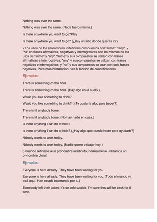 Nothing was ever the same.

Nothing was ever the same. (Nada fue lo mismo.)

Is there anywhere you want to go?Play

Is there anywhere you want to go? (¿Hay un sitio dónde quieras ir?)

2.Los usos de los pronombres indefinidos compuestos con "some", "any", y
"no" en frases afirmativas, negativas y interrogrativas son los mismos de los
usos de "some" y "any"."Some" y sus compuestos se utilizan con frases
afirmativas e interrogativas; "any" y sus compuestos se utilizan con frases
negativas e interrogativas; y "no" y sus compuestos se usan con solo frases
negativas. Para más información, ves la lección de cuantificadores.

Ejemplos:
There is something on the floor.

There is something on the floor. (Hay algo en el suelo.)

Would you like something to drink?

Would you like something to drink? (¿Te gustaría algo para beber?)

There isn't anybody home.

There isn't anybody home. (No hay nadie en casa.)

Is there anything I can do to help?

Is there anything I can do to help? (¿Hay algo que pueda hacer para ayudarte?)

Nobody wants to work today.

Nobody wants to work today. (Nadie quiere trabajar hoy.)

3.Cuando refirimos a un pronombre indefinido, normalmente utilizamos un
pronombre plural.

Ejemplos:
Everyone is here already. They have been waiting for you.

Everyone is here already. They have been waiting for you. (Todo el mundo ya
está aquí. Han estado esperando por tu.)

Somebody left their jacket. It's so cold outside, I'm sure they will be back for it
soon.
 