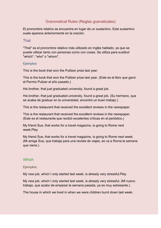 Grammatical Rules (Reglas gramaticales)
El pronombre relativo se encuentra en lugar de un sustantivo. Este sustantivo
suele aparece anteriormente en la oración.

That
"That" es el pronombre relativo más utilizado en inglés hablado, ya que se
puede utilizar tanto con personas como con cosas. Se utiliza para sustituir
"which", "who" o "whom".

Ejemplos:

This is the book that won the Pulitzer prize last year.

This is the book that won the Pulitzer prize last year. (Este es el libro que ganó
el Permio Pulizer el año pasado.)

His brother, that just graduated university, found a great job.

His brother, that just graduated university, found a great job. (Su hermano, que
se acaba de graduar en la universidad, encontró un buen trabajo.)

This is the restaurant that received the excellent reviews in the newspaper.

This is the restaurant that received the excellent reviews in the newspaper.
(Este es el restaurante que recibió excelentes críticas en el periódico.)

My friend Sue, that works for a travel magazine, is going to Rome next
week.Play

My friend Sue, that works for a travel magazine, is going to Rome next week.
(Mi amiga Sue, que trabaja para una revista de viajes, se va a Roma la semana
que viene.)



Which
Ejemplos:

My new job, which I only started last week, is already very stressful.Play

My new job, which I only started last week, is already very stressful. (Mi nuevo
trabajo, que acabo de empezar la semana pasada, ya es muy estresante.)

The house in which we lived in when we were children burnt down last week.
 