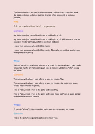 The house in which we lived in when we were children burnt down last week.
(La casa en la que vivíamos cuando éramos niños se quemó la semana
pasada.)

Who

Solo se puede utilizar "who" con personas.

Ejemplos:
My sister, who just moved in with me, is looking for a job.

My sister, who just moved in with me, is looking for a job. (Mi hermana, que se
acaba de mudar conmigo, está buscando un trabajo.)

I never met someone who didn't like music.

I never met someone who didn't like music. (Nunca he conocido a alguien que
no le guste la música.)



Whom
"Whom" se utiliza para hacer referencia al objeto indirecto del verbo, pero no lo
utilizamos mucho en Inglés coloquial. Más a menudo utilizamos "who" en vez
de "whom".

Ejemplos:
The woman with whom I was talking to was my cousin.Play

The woman with whom I was talking to was my cousin. (La mujer con quién
estaba hablando era mi prima.)

This is Peter, whom I met at the party last week.Play

This is Peter, whom I met at the party last week. (Este es Peter, a quien conocí
en la fiesta la semana pasada.)



Whose
El uso de "whose" indica posesión, tanto para las personas y las cosas.

Ejemplos:
That is the girl whose parents got divorced last year.
 