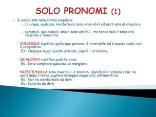  Si usano solo nella forma singolare:
 chiunque, qualcosa, niente/nulla sono invariabili ed usati solo al singolare.
 ognuno/a, qualcuno/a, uno/a sono variabili, ma hanno solo il singolare
maschile e femminile.
CHIUNQUE significa qualunque persona, è invariabile ed è spesso usato con
il congiuntivo.
Es.: Chiunque legga questo articolo, capirà il problema.
QUALCOSA significa qualche cosa.
Es.: Devo comprare qualcosa da mangiare.
NIENTE/NULLA sono invariabili e sinonimi, significano nessuna cosa. Se
usati dopo il verbo vogliono la doppia negazione, altrimenti no.
Es.: Non ho niente/nulla da dirti.
Es.: Nulla ho da dirti.
 