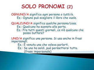 OGNUNO/A significa ogni persona o tutti/e.
Es.: Ognuno può scegliere il libro che vuole.
QUALCUNO/A significa qualche persona/cosa.
Es.: Qualcuno ha suonato alla porta.
Es.: Fra tutti questi giornali, ce n’è qualcuno che
posso buttare?
UNO/A significa una persona. Si usa anche in frasi
impersonali.
Es.: È venuta una che voleva parlarti.
Es.: Se uno ha soldi, può permettersi tutto.
(frase impersonale)
 