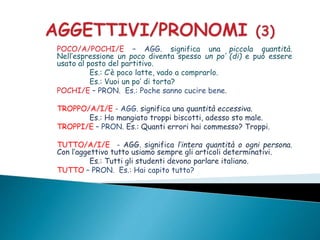 POCO/A/POCHI/E – AGG. significa una piccola quantità.
Nell’espressione un poco diventa spesso un po’ (di) e può essere
usato al posto del partitivo.
Es.: C’è poco latte, vado a comprarlo.
Es.: Vuoi un po’ di torta?
POCHI/E – PRON. Es.: Poche sanno cucire bene.
TROPPO/A/I/E - AGG. significa una quantità eccessiva.
Es.: Ho mangiato troppi biscotti, adesso sto male.
TROPPI/E – PRON. Es.: Quanti errori hai commesso? Troppi.
TUTTO/A/I/E - AGG. significa l’intera quantità o ogni persona.
Con l’aggettivo tutto usiamo sempre gli articoli determinativi.
Es.: Tutti gli studenti devono parlare italiano.
TUTTO – PRON. Es.: Hai capito tutto?
 