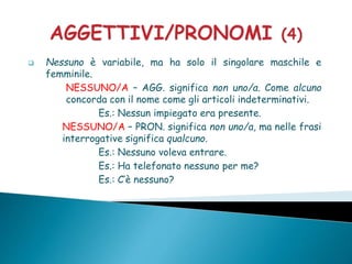  Nessuno è variabile, ma ha solo il singolare maschile e
femminile.
NESSUNO/A – AGG. significa non uno/a. Come alcuno
concorda con il nome come gli articoli indeterminativi.
Es.: Nessun impiegato era presente.
NESSUNO/A – PRON. significa non uno/a, ma nelle frasi
interrogative significa qualcuno.
Es.: Nessuno voleva entrare.
Es.: Ha telefonato nessuno per me?
Es.: C’è nessuno?
 