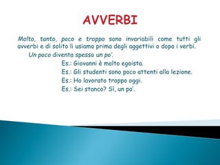 Molto, tanto, poco e troppo sono invariabili come tutti gli
avverbi e di solito li usiamo prima degli aggettivi o dopo i verbi.
Un poco diventa spesso un po’.
Es.: Giovanni è molto egoista.
Es.: Gli studenti sono poco attenti alla lezione.
Es.: Ho lavorato troppo oggi.
Es.: Sei stanco? Sì, un po’.
 