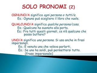 OGNUNO/A significa ogni persona o tutti/e.
   Es.: Ognuno può scegliere il libro che vuole.
QUALCUNO/A significa qualche persona/cosa.
  Es.: Qualcuno ha suonato alla porta.
  Es.: Fra tutti questi giornali, ce n’è qualcuno che
       posso buttare?
UNO/A significa una persona. Si usa anche in frasi
impersonali.
    Es.: È venuta una che voleva parlarti.
    Es.: Se uno ha soldi, può permettersi tutto.
         (frase impersonale)
 