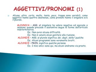    Alcuno, altro, certo, molto, tanto, poco, troppo sono variabili, come
    aggettivi hanno quattro desinenze, come pronomi hanno il singolare e/o
    il plurale.

        ALCUNO/A – AGG. al singolare ha valore negativo ed equivale a
        nessuno, quando precede il sostantivo segue le forme dell’articolo
        indeterminativo.
                  Es.: Non avrai alcuna difficoltà.
                  Es.: Non è venuto alcun genitore alla riunione.
         ALCUNI/E – AGG. al plurale significa dei, degli, delle/ qualche.
                  Es.: Alcuni programmi sono veramente brutti.
         ALCUNI/E – PRON. significa qualche persona.
                  Es.: I miei amici sono qui, ma alcuni andranno via presto.
 