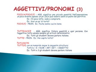 POCO/A/POCHI/E – AGG. significa una piccola quantità. Nell’espressione
un poco diventa spesso un po’ (di) e può essere usato al posto del partitivo.
           Es.: C’è poco latte, vado a comprarlo.
           Es.: Vuoi un po’ di torta?
POCHI/E – PRON. Es.: Poche sanno cucire bene.


TUTTO/A/I/E - AGG. significa l’intera quantità o ogni persona. Con
l’aggettivo tutto usiamo sempre gli articoli determinativi.
           Es.: Tutti gli studenti devono parlare italiano.
TUTTO – PRON. Es.: Hai capito tutto?

Particolarità:
TUTTI/E con un numerale segue le seguente struttura:
           Tutti/e + E + NUM + ART. DET. + OGGETTO
           Es.: Tutti e 3 gli studenti devono parlare italiano
 